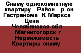 Сниму однокомнатную квартиру › Район ­ р-он Гастранома, К-Маркса115 › Цена ­ 7 500 - Челябинская обл., Магнитогорск г. Недвижимость » Квартиры сниму   